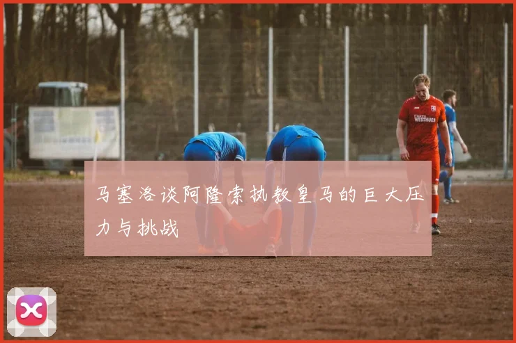 马塞洛谈阿隆索执教皇马的巨大压力与挑战