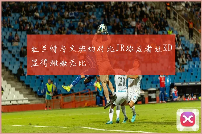 杜兰特与文班的对比JR称后者让KD显得稚嫩无比