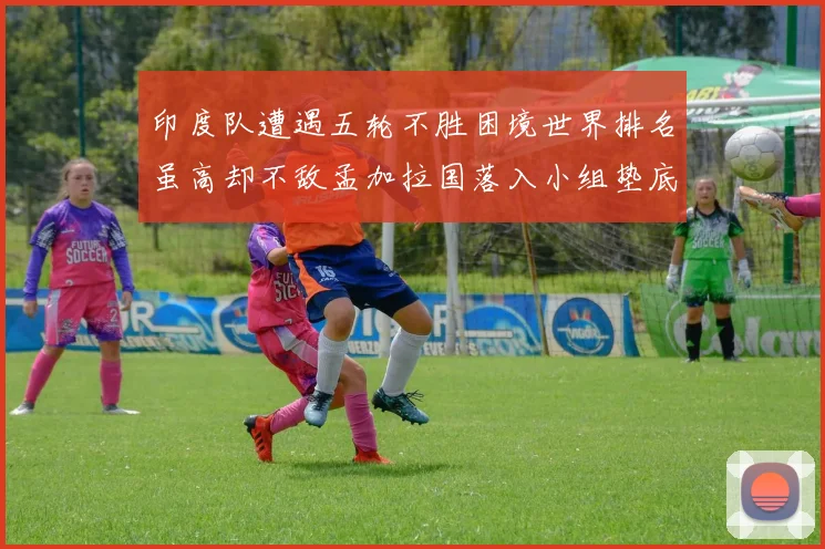 印度队遭遇五轮不胜困境世界排名虽高却不敌孟加拉国落入小组垫底