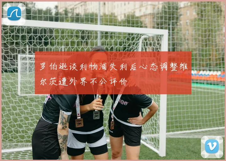 罗伯逊谈利物浦失利后心态调整维尔茨遭外界不公评价