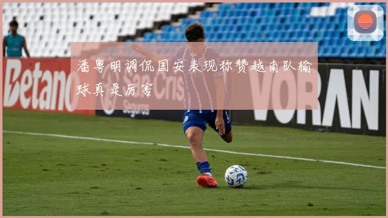 潘粤明调侃国安表现称赞越南队输球真是厉害