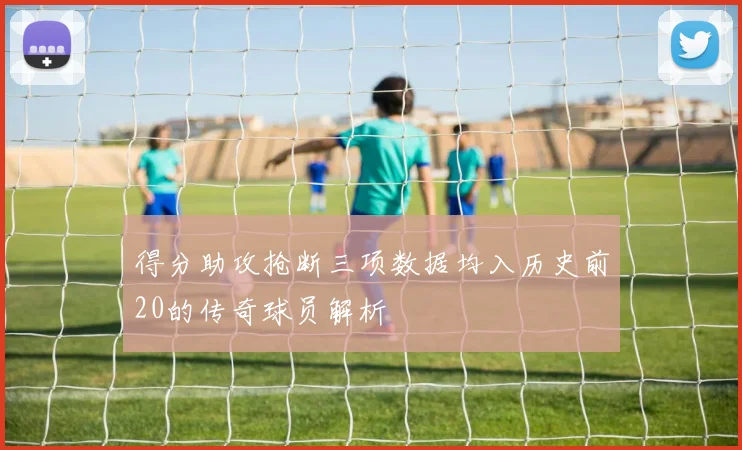 得分助攻抢断三项数据均入历史前20的传奇球员解析