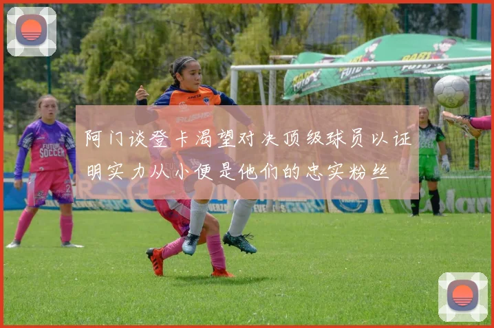 阿门谈登卡渴望对决顶级球员以证明实力从小便是他们的忠实粉丝