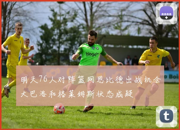 明天76人对阵篮网恩比德出战机会大巴洛和格莱姆斯状态成疑