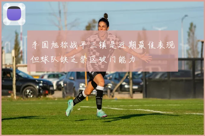 李国旭称战平三镇是近期最佳表现但球队缺乏禁区破门能力