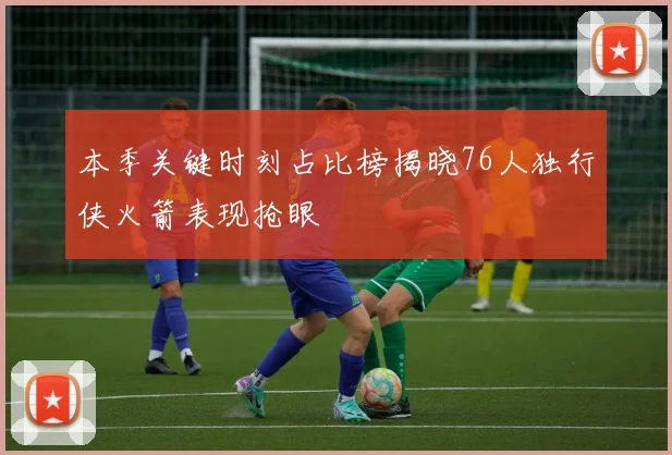 本季关键时刻占比榜揭晓76人独行侠火箭表现抢眼