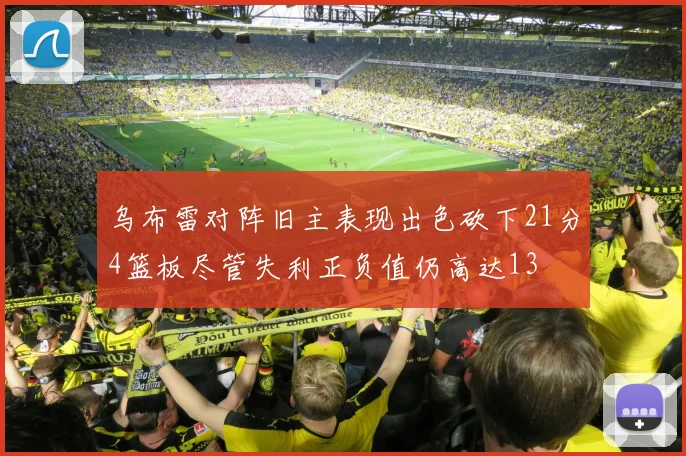 乌布雷对阵旧主表现出色砍下21分4篮板尽管失利正负值仍高达13