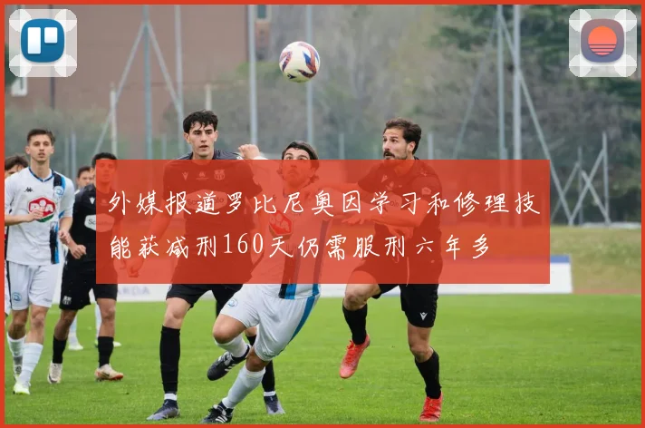 外媒报道罗比尼奥因学习和修理技能获减刑160天仍需服刑六年多