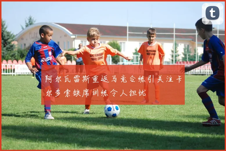 阿尔瓦雷斯重返马竞合练引关注卡尔多索缺席训练令人担忧