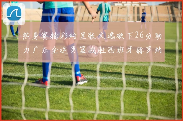 热身赛精彩纷呈张文逸砍下26分助力广东全运男篮战胜西班牙赫罗纳队
