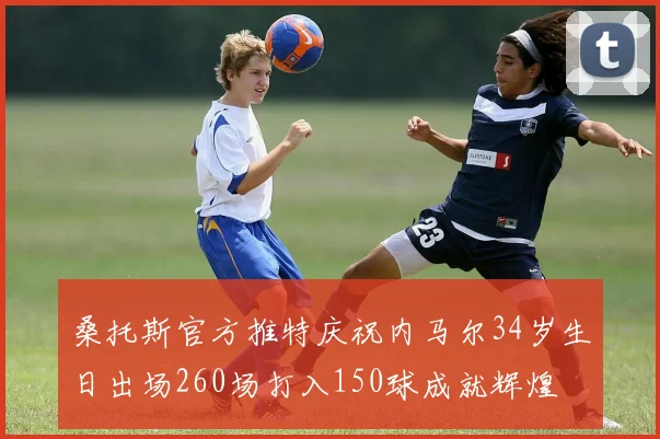桑托斯官方推特庆祝内马尔34岁生日出场260场打入150球成就辉煌