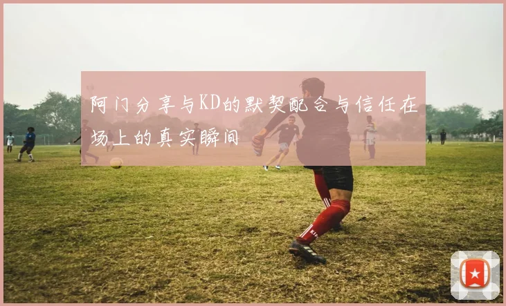 阿门分享与KD的默契配合与信任在场上的真实瞬间