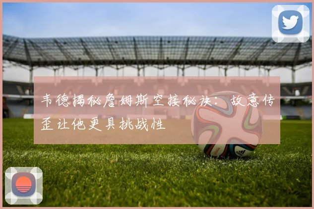 韦德揭秘詹姆斯空接秘诀：故意传歪让他更具挑战性