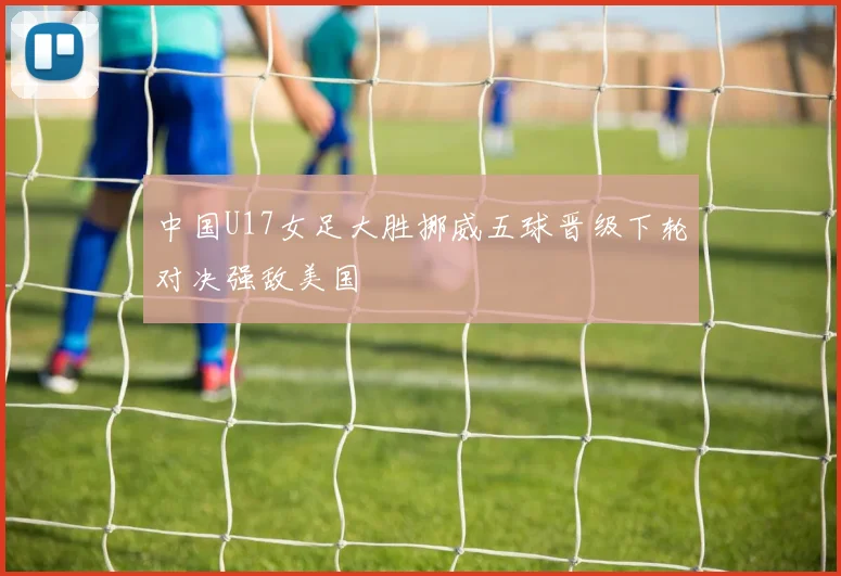 中国U17女足大胜挪威五球晋级下轮对决强敌美国