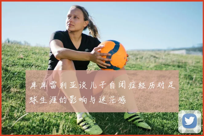 库库雷利亚谈儿子自闭症经历对足球生涯的影响与迷茫感