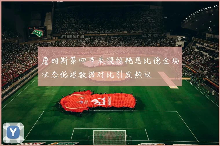 詹姆斯第四节表现惊艳恩比德全场状态低迷数据对比引发热议