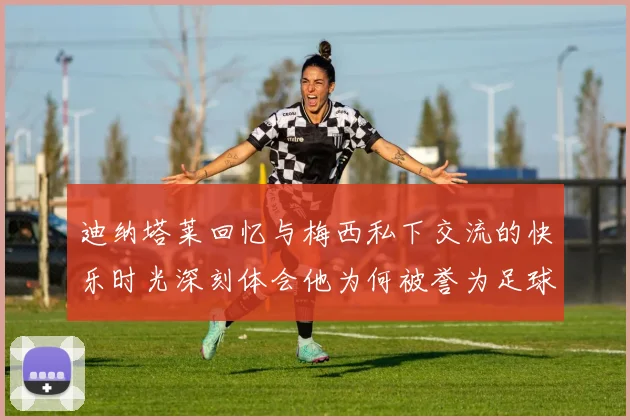 迪纳塔莱回忆与梅西私下交流的快乐时光深刻体会他为何被誉为足球历史最佳
