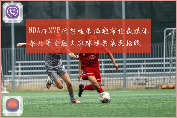 NBA杯MVP投票结果揭晓布伦森媒体票几乎全胜文班球迷票表现抢眼