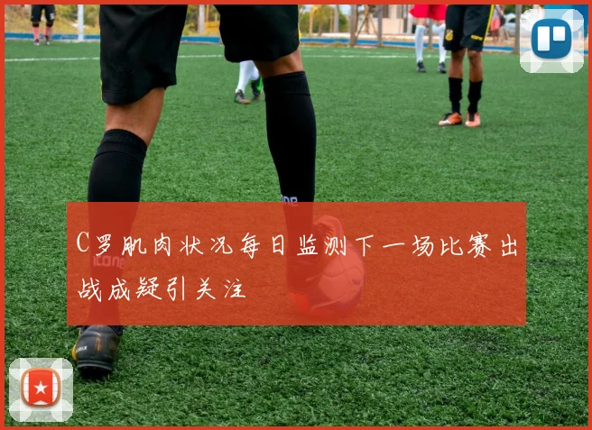 C罗肌肉状况每日监测下一场比赛出战成疑引关注