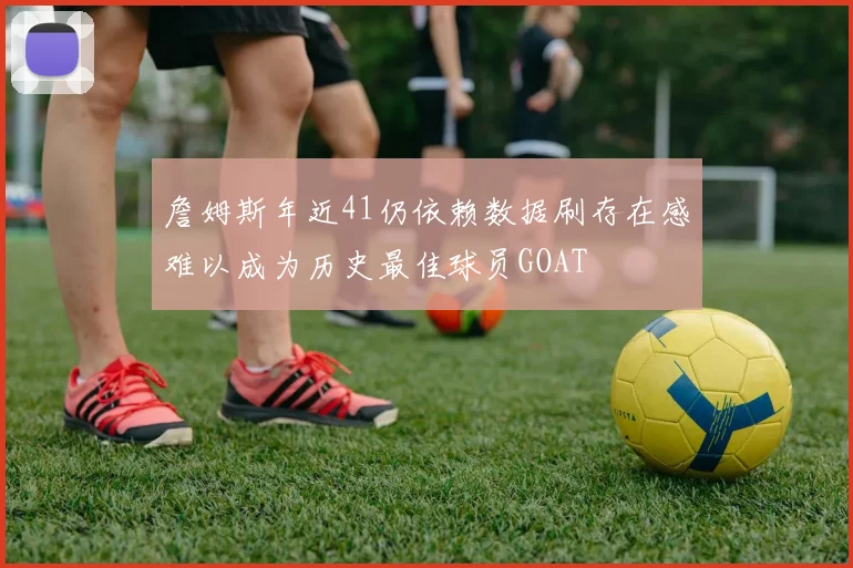 詹姆斯年近41仍依赖数据刷存在感难以成为历史最佳球员GOAT