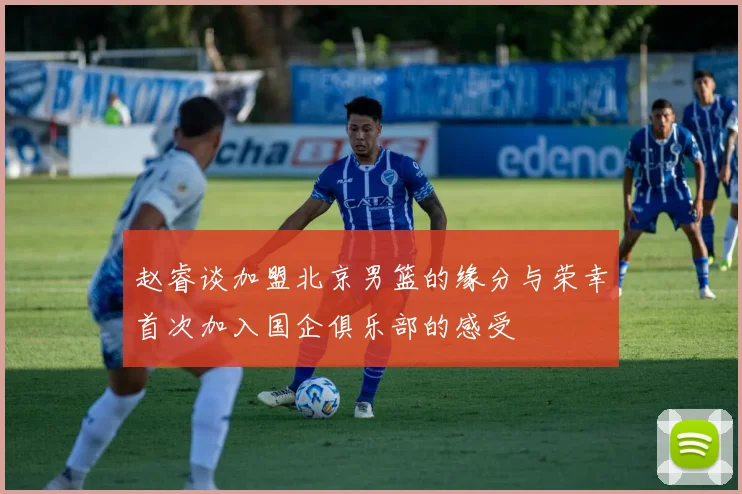 赵睿谈加盟北京男篮的缘分与荣幸首次加入国企俱乐部的感受