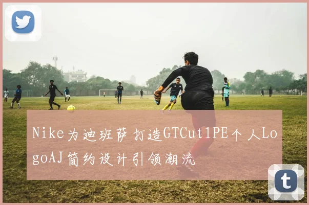 Nike为迪班萨打造GTCut1PE个人LogoAJ简约设计引领潮流