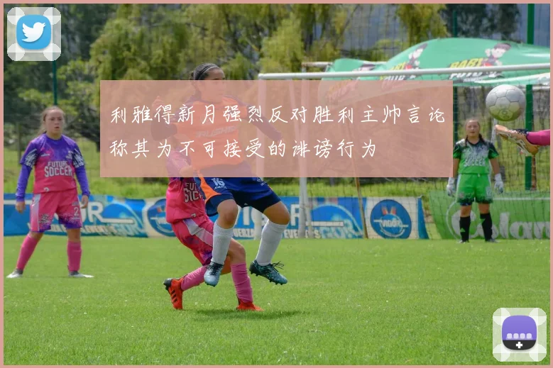 利雅得新月强烈反对胜利主帅言论称其为不可接受的诽谤行为