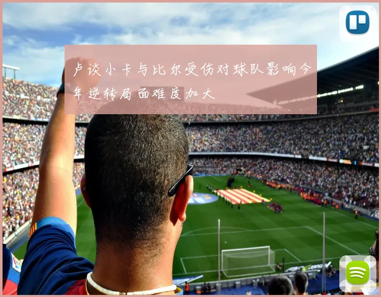 卢谈小卡与比尔受伤对球队影响今年逆转局面难度加大