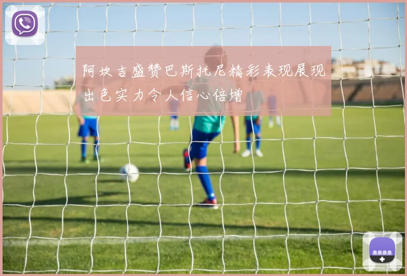 阿坎吉盛赞巴斯托尼精彩表现展现出色实力令人信心倍增