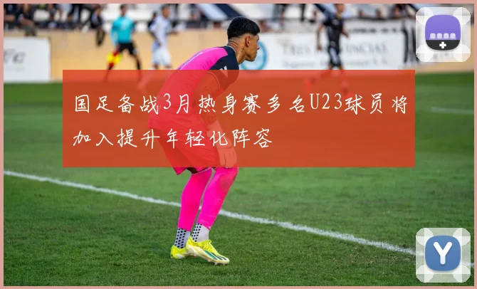 国足备战3月热身赛多名U23球员将加入提升年轻化阵容