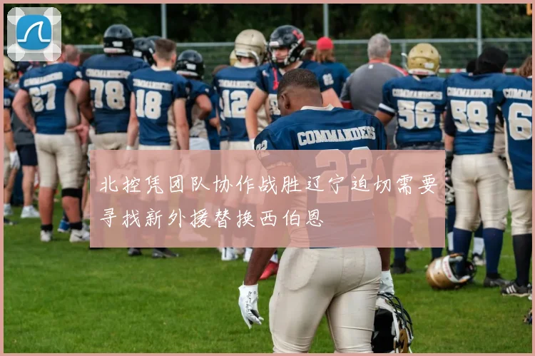北控凭团队协作战胜辽宁迫切需要寻找新外援替换西伯恩