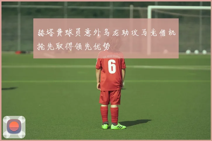 赫塔费球员意外乌龙助攻马竞借机抢先取得领先优势